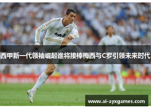 西甲新一代领袖崛起谁将接棒梅西与C罗引领未来时代 西甲新一代领袖崛起谁将接棒梅西与C罗引领未来时代