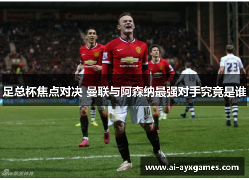 足总杯焦点对决 曼联与阿森纳最强对手究竟是谁 足总杯焦点对决 曼联与阿森纳最强对手究竟是谁