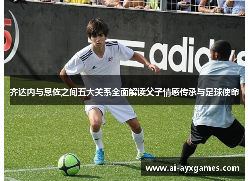 齐达内与恩佐之间五大关系全面解读父子情感传承与足球使命