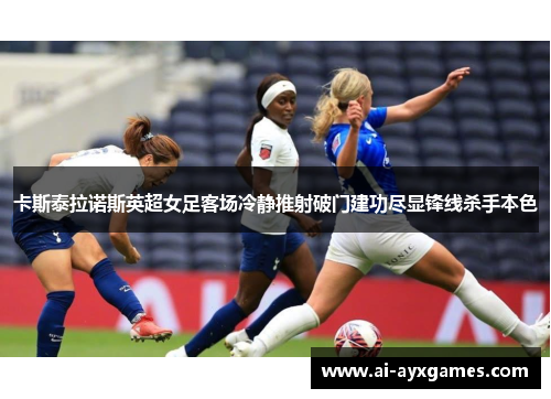 卡斯泰拉诺斯英超女足客场冷静推射破门建功尽显锋线杀手本色
