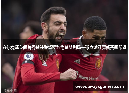 齐尔克泽英超首秀替补登场读秒绝杀梦剧场一球点燃红魔新赛季希望